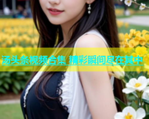 汤头条视频合集 精彩瞬间尽在其中  第2张