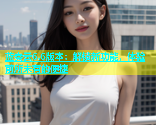 蓝奏云6.6版本：解锁新功能，体验前所未有的便捷  第1张