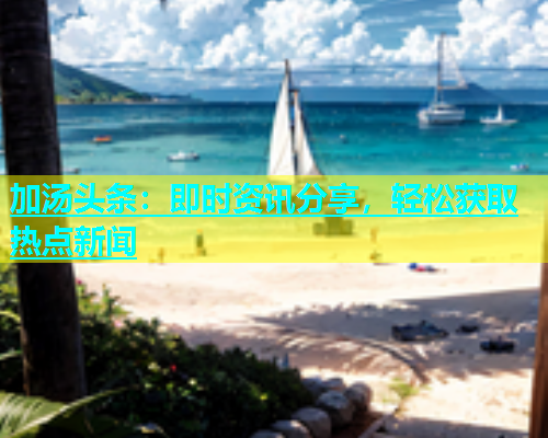 加汤头条：即时资讯分享，轻松获取热点新闻  第1张
