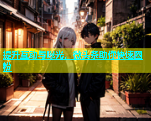 提升互动与曝光，微头条助你快速圈粉  第1张