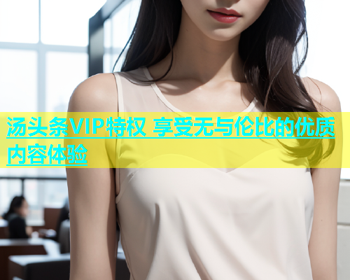 汤头条VIP特权 享受无与伦比的优质内容体验