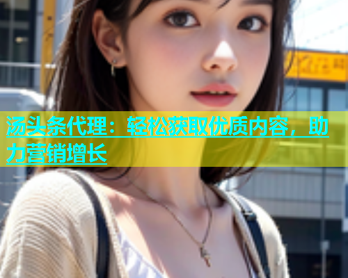 汤头条代理：轻松获取优质内容，助力营销增长  第1张