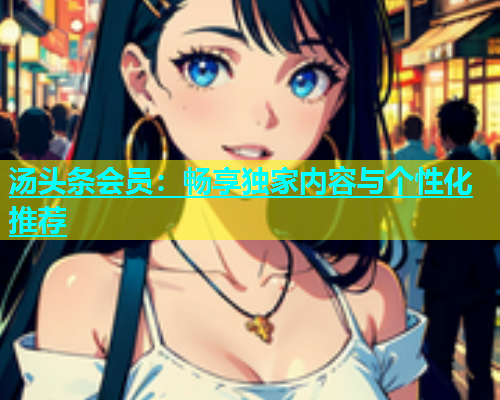 汤头条会员：畅享独家内容与个性化推荐