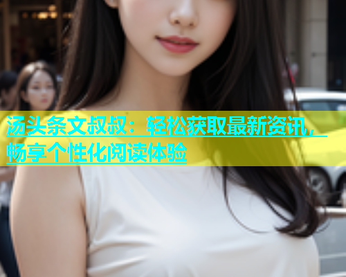 汤头条文叔叔：轻松获取最新资讯，畅享个性化阅读体验