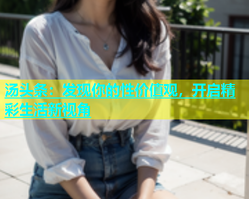 汤头条：发现你的性价值观，开启精彩生活新视角  第1张