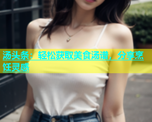 汤头条：轻松获取美食汤谱，分享烹饪灵感