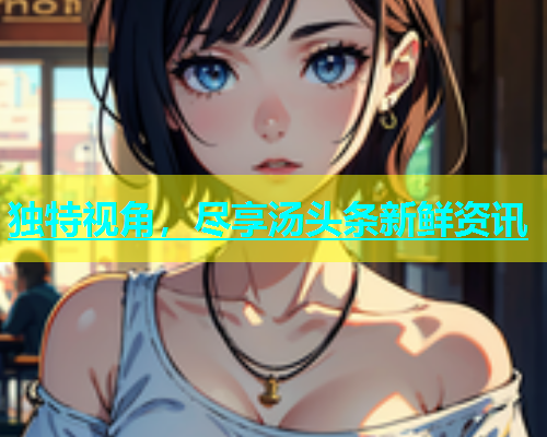 独特视角，尽享汤头条新鲜资讯  第1张