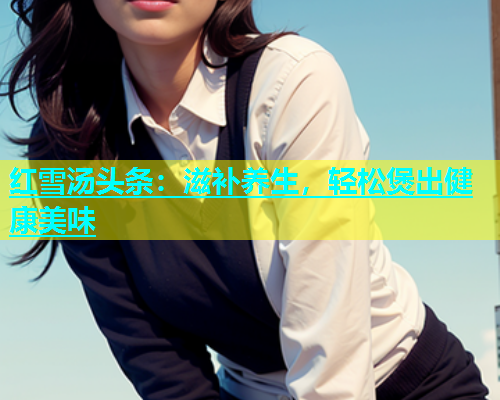红雪汤头条：滋补养生，轻松煲出健康美味