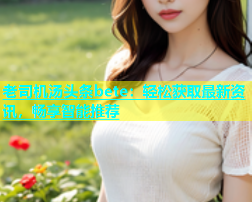 老司机汤头条bete：轻松获取最新资讯，畅享智能推荐  第2张