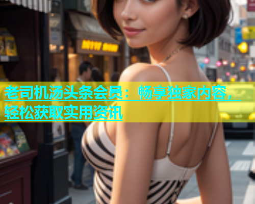 老司机汤头条会员：畅享独家内容，轻松获取实用资讯