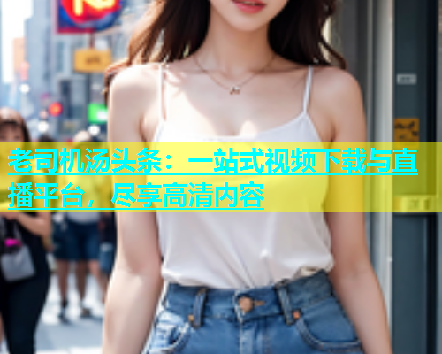 老司机汤头条：一站式视频下载与直播平台，尽享高清内容  第2张