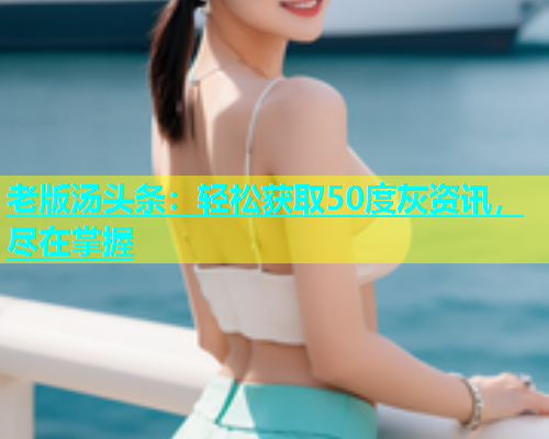 老版汤头条：轻松获取50度灰资讯，尽在掌握  第1张