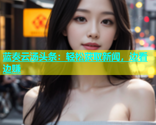 蓝奏云汤头条：轻松获取新闻，边看边赚  第1张