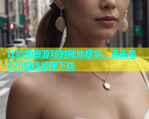 让影视资源随时随地尽享，汤头条820极速缓存下载  第2张