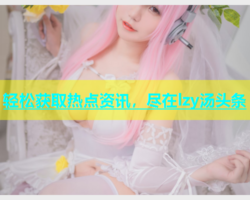 轻松获取热点资讯，尽在lzy汤头条  第2张