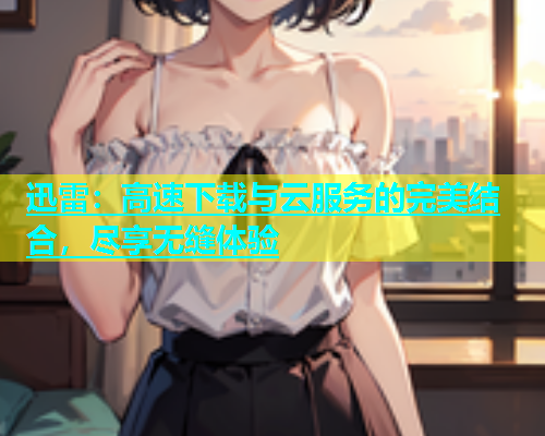 迅雷：高速下载与云服务的完美结合，尽享无缝体验