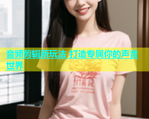 音频剪辑新玩法 打造专属你的声音世界  第1张