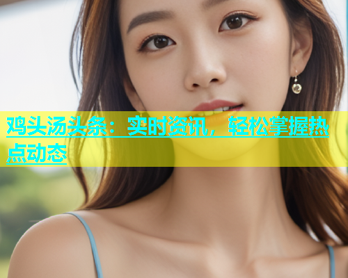 鸡头汤头条：实时资讯，轻松掌握热点动态