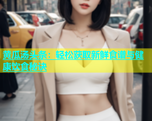 黄瓜汤头条：轻松获取新鲜食谱与健康饮食秘诀  第1张