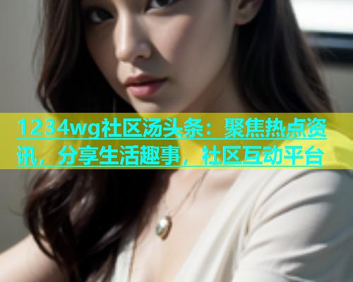 1234wg社区汤头条：聚焦热点资讯，分享生活趣事，社区互动平台