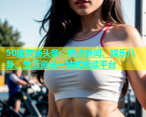 50度灰汤头条：热点新闻、娱乐八卦、生活资讯一站式阅读平台