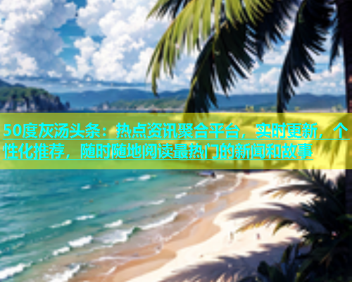 50度灰汤头条：热点资讯聚合平台，实时更新，个性化推荐，随时随地阅读最热门的新闻和故事  第1张