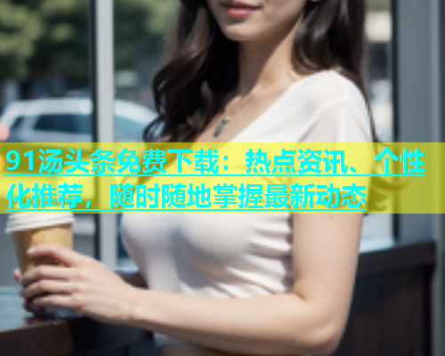 91汤头条免费下载：热点资讯、个性化推荐，随时随地掌握最新动态  第1张