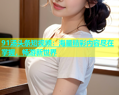 91汤头条短视频：海量精彩内容尽在掌握，畅游新世界  第1张