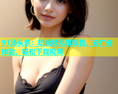 91汤头条：短视频无限观看，去广告体验，轻松下载视频