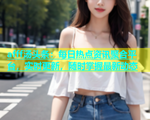 afff汤头条：每日热点资讯聚合平台，实时更新，随时掌握最新动态  第2张