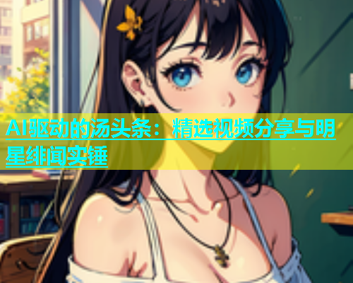 AI驱动的汤头条：精选视频分享与明星绯闻实锤  第1张