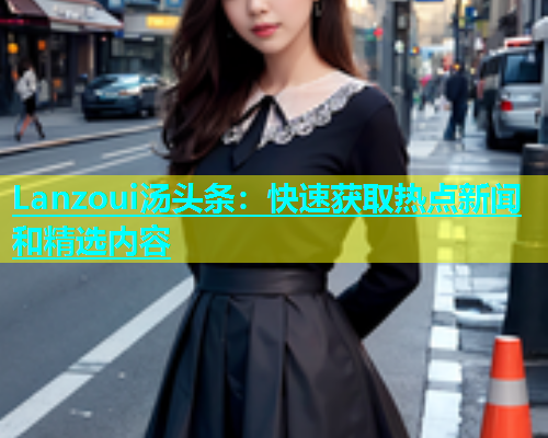 Lanzoui汤头条：快速获取热点新闻和精选内容  第1张