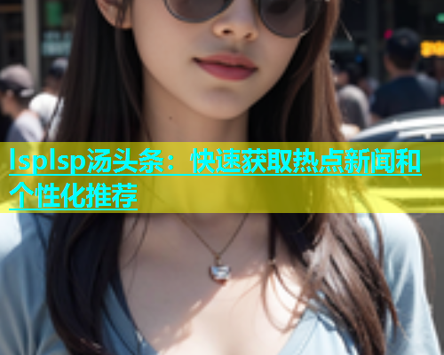 lsplsp汤头条：快速获取热点新闻和个性化推荐  第1张