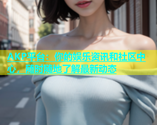 AKP平台：你的娱乐资讯和社区中心，随时随地了解最新动态