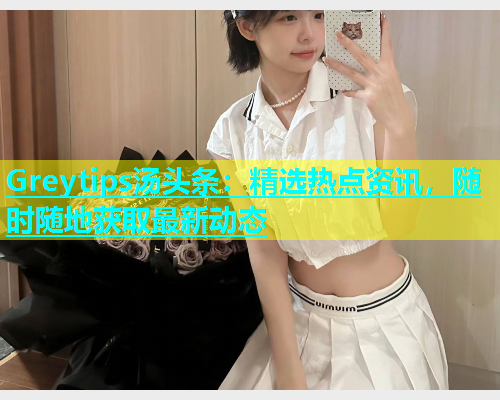 Greytips汤头条：精选热点资讯，随时随地获取最新动态