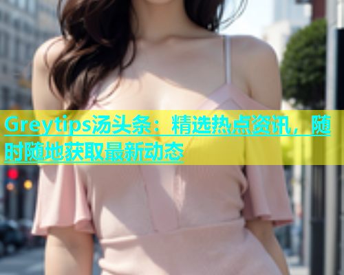 Greytips汤头条：精选热点资讯，随时随地获取最新动态  第1张