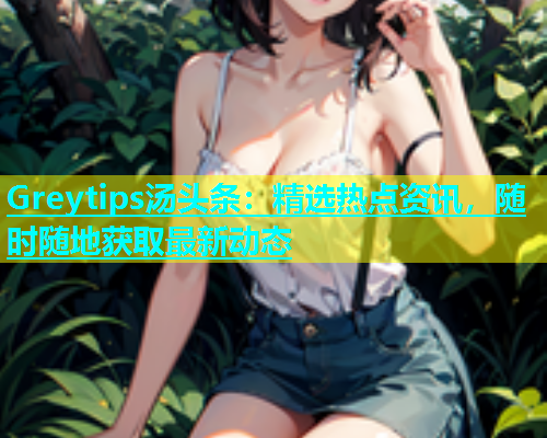 Greytips汤头条：精选热点资讯，随时随地获取最新动态  第2张