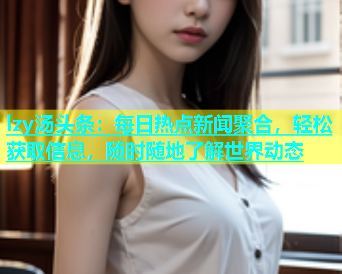 lzy汤头条：每日热点新闻聚合，轻松获取信息，随时随地了解世界动态  第2张