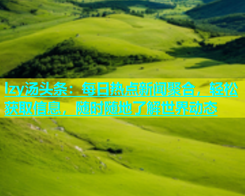 lzy汤头条：每日热点新闻聚合，轻松获取信息，随时随地了解世界动态  第1张
