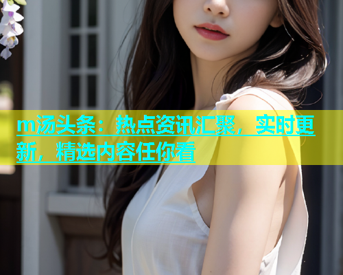 m汤头条：热点资讯汇聚，实时更新，精选内容任你看  第1张