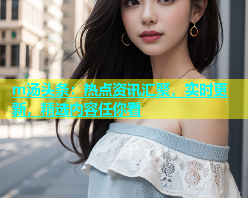 m汤头条：热点资讯汇聚，实时更新，精选内容任你看  第2张