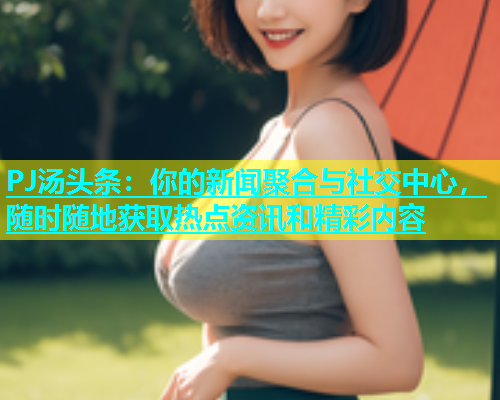 PJ汤头条：你的新闻聚合与社交中心，随时随地获取热点资讯和精彩内容