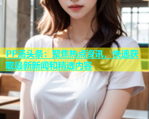 PP汤头条：聚焦热点资讯，快速获取最新新闻和精选内容