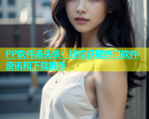 PP软件汤头条：轻松获取热门软件资讯和下载推荐  第1张