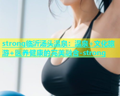 strong临沂汤头温泉：温泉+文化旅游+医养健康的完美融合-strong  第1张