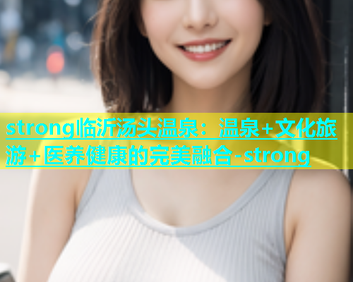 strong临沂汤头温泉：温泉+文化旅游+医养健康的完美融合-strong