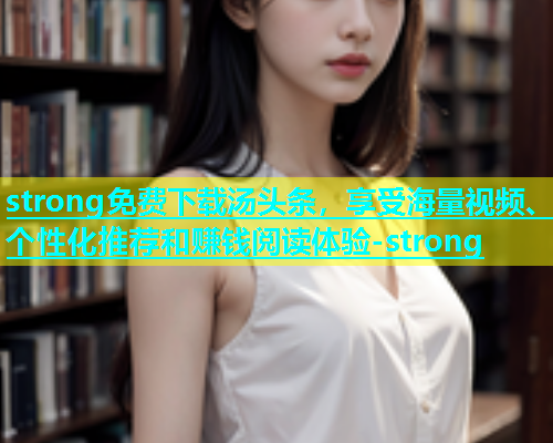 strong免费下载汤头条，享受海量视频、个性化推荐和赚钱阅读体验-strong