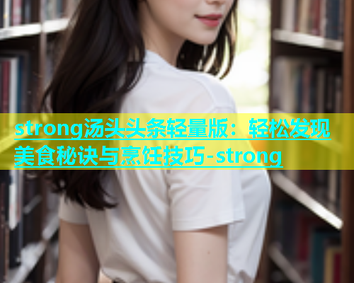 strong汤头头条轻量版：轻松发现美食秘诀与烹饪技巧-strong