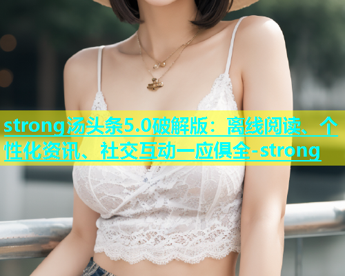 strong汤头条5.0破解版：离线阅读、个性化资讯、社交互动一应俱全-strong