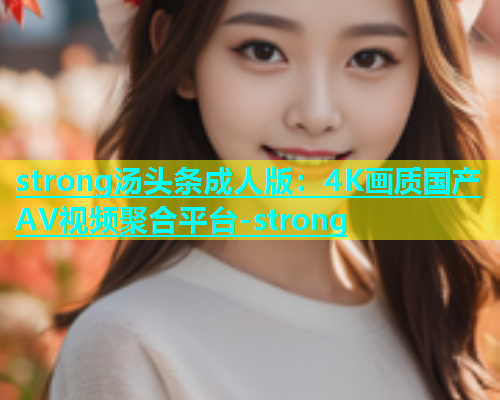 strong汤头条成人版：4K画质国产AV视频聚合平台-strong